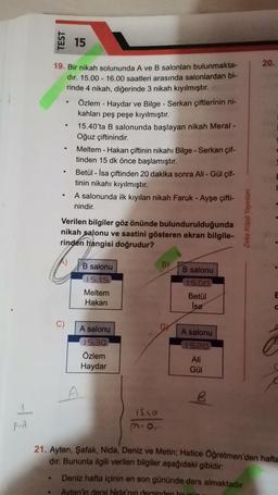 F-A
●
TEST
.
19. Bir nikah solununda A ve B salonları bulunmakta-
dır. 15.00 - 16.00 saatleri arasında salonlardan bi-
rinde 4 nikah, diğerinde 3 nikah kıyılmıştır.
●
●
15
●
Özlem - Haydar ve Bilge - Serkan çiftlerinin ni-
kahları peş peşe kıyılmıştır.
15.40'ta B salonunda başlayan nikah Meral -
Oğuz çiftinindir.
Meltem - Hakan çiftinin nikahı Bilge - Serkan çif-
tinden 15 dk önce başlamıştır.
Betül - İsa çiftinden 20 dakika sonra Ali - Gül çif-
tinin nikahı kıyılmıştır.
A salonunda ilk kıyılan nikah Faruk - Ayşe çifti-
nindir.
Verilen bilgiler göz önünde
bulundurulduğunda
nikah salonu ve saatini gösteren ekran bilgile-
rinden hangisi doğrudur?
B salonu
15.15
Meltem
Hakan
A salonu
15.30
Özlem
Haydar
A
15.40
B)
B salonu
15.00
Betül
Isa
A salonu
15.20
Ali
Gül
B
Zeka Küpü Yayınları
20.
Deniz hafta içinin en son gününde ders almaktadır.
Ayten'in dersi Nida'nın dersinden bir gür
E
a
21. Ayten, Şafak, Nida, Deniz ve Metin; Hatice Öğretmen'den hafta
dır. Bununla ilgili verilen bilgiler aşağıdaki gibidir:
C
c