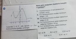 -3-2
1
O
3
2
1
by = f(x)
3
X
Buna göre aşağıdaki ifadelerin hangile-
ri yanlıştır?
Yukarıda [-4,3) nda tanımlı y = f(x)
fonksiyonunun grafiği verilmiştir.
I.
f fonksiyonunun 4 tane ekstremum
noktası vardır.
II. f(x) fonksiyonunun mutlak minimum
değeri 1 dir.
III. f(x) fonksiyonunun mutlak maksimum
değeri 6 dır.
IV. f(x) fonksiyonunun yerel maksimum
değerleri toplamı 14 tür.
V. f(x) fonksiyonunun yerel minimum
değerleri toplamı 5 tir.
A)I ve III
B)I ve IV
D) II ve V
C) II ve IV
E) IV ve V