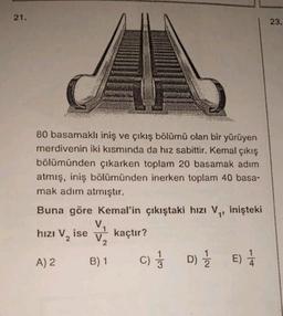 21.
80 basamaklı iniş ve çıkış bölümü olan bir yürüyen
merdivenin iki kısmında da hız sabittir. Kemal çıkış
bölümünden çıkarken toplam 20 basamak adım
atmış, iniş bölümünden inerken toplam 40 basa-
mak adım atmıştır.
Buna göre Kemal'in çıkıştaki hızı V₁, inişteki
hızı V₂ ise
kaçtır?
A) 2
B) 1
D) E) 1/
C)/3D) 1/2
23.