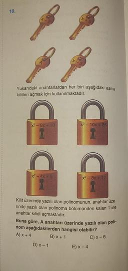 10.
Yukarıdaki anahtarlardan her biri aşağıdaki asma
kilitleri açmak için kullanılmaktadır.
DE
x² - 6x + 10
x² - 4x + 5
X+5
x² +10x+26
D) x - 1
x² - 8x+17
Kilit üzerinde yazılı olan polinomunun, anahtar üze-
rinde yazılı olan polinoma bölümünden kalan 1 ise
anahtar kilidi açmaktadır.
Buna göre, A anahtarı üzerinde yazılı olan poli-
nom aşağıdakilerden hangisi olabilir?
A) x + 4
B) x + 1
C) x-6
E) x - 4