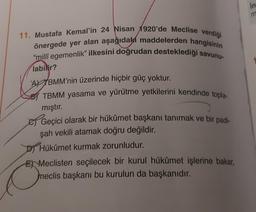 11. Mustafa Kemal'in 24 Nisan 1920'de Meclise verdiği
önergede yer alan aşağıdaki maddelerden hangisinin
"millî egemenlik" ilkesini doğrudan desteklediği savunu-
labilir?
ATBMM'nin üzerinde hiçbir güç yoktur.
TBMM yasama ve yürütme yetkilerini kendinde topla-
mıştır.
Geçici olarak bir hükümet başkanı tanımak ve bir padi-
şah vekili atamak doğru değildir.
Hükümet kurmak zorunludur.
EMeclisten seçilecek bir kurul hükümet işlerine bakar,
meclis başkanı bu kurulun da başkanıdır.
in