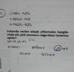 5.
1. HNO3 - H3PO4
II. (NH4)2S - HCN
III. PbCrO4 - KCIO3
Yukarıda verilen bileşik çiftlerinden hangile-
rinde altı çizili atomların değerlikleri birbirine
eşittir?
214
(80, 7N, 16S, 1H)
A) Yalnız I
D) I ve III
B) Yalnız II
E) I, II ve III
ve Il