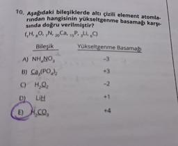 10. Aşağıdaki bileşiklerde altı çizili element atomla-
rindan hangisinin yükseltgenme basamağı karşı-
sında doğru verilmiştir?
(₁H, 8O, 7N, 20 Ca, 15P, 3L, 6C)
Bileşik
A) NH NO
B) Ca,(PO₂)₂
C) H₂O₂
D) LIH
E)
H.CO₂
Yükseltgenme Basamağı
-3
+3
-2
+1
+4