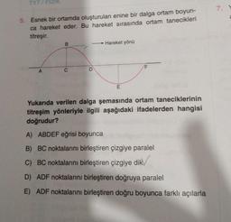 TYT/FIZIK
5. Esnek bir ortamda oluşturulan enine bir dalga ortam boyun-
ca hareket eder. Bu hareket sırasında ortam tanecikleri
titreşir.
A
B
C
D
Hareket yönü
E
Yukarıda verilen dalga şemasında ortam taneciklerinin
titreşim yönleriyle ilgili aşağıdaki ifadelerden hangisi
doğrudur?
A) ABDEF eğrisi boyunca
B) BC noktalarını birleştiren çizgiye paralel
C) BC noktalarını birleştiren çizgiye dik
D) ADF noktalarını birleştiren doğruya paralel
E) ADF noktalarını birleştiren doğru boyunca farklı açılarla
7.