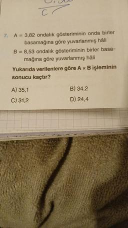 Cr
7. A = 3,82 ondalık gösteriminin onda birler
basamağına göre yuvarlanmış hâli
B = 8,53 ondalık gösteriminin birler basa-
mağına göre yuvarlanmış hâli
Yukarıda verilenlere göre A x B işleminin
sonucu kaçtır?
A) 35,1
C) 31,2
B) 34,2
D) 24,4