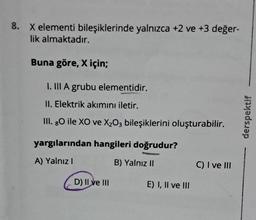 8. X elementi bileşiklerinde yalnızca +2 ve +3 değer-
lik almaktadır.
Buna göre, X için;
I. III A grubu elementidir.
II. Elektrik akımını iletir.
III. 80 ile XO ve X₂O3 bileşiklerini oluşturabilir.
yargılarından hangileri doğrudur?
A) Yalnız I
B) Yalnız II
D) II ve III
E) I, II ve III
C) I ve III
derspektif