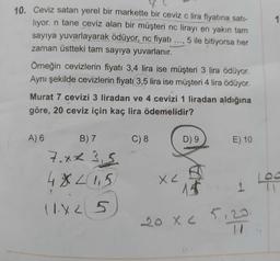 10. Ceviz satan yerel bir markette bir ceviz c lira fiyatına satı-
liyor. n tane ceviz alan bir müşteri nc lirayı en yakın tam
sayıya yuvarlayarak ödüyor, nc fiyatı 5 ile bitiyorsa her
zaman üstteki tam sayıya yuvarlanır.
Örneğin cevizlerin fiyatı 3,4 lira ise müşteri 3 lira ödüyor.
Aynı şekilde cevizlerin fiyatı 3,5 lira ise müşteri 4 lira ödüyor.
Murat 7 cevizi 3 liradan ve 4 cevizi 1 liradan aldığına
göre, 20 ceviz için kaç lira ödemelidir?
A) 6
B) 7
7.xx 3,5
4X 21,5
11X25
...3
C) 8
X<
D) 9
20 x 2
51
E) 10
1
1 Log
23