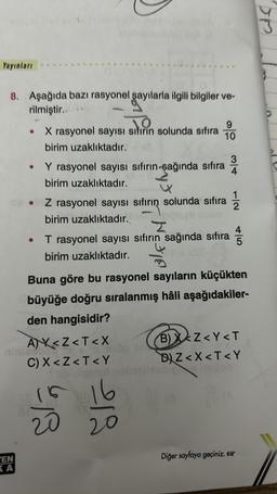 Yayınları
8. Aşağıda bazı rasyonel şayılarla ilgili bilgiler ve-
rilmiştir...
EN
KA
●
●
X rasyonel sayısı sıfırın solunda sıfıra
birim uzaklıktadır.
3
Y rasyonel sayısı sıfırın-şağında sıfıra 4
birim uzaklıktadır.
Z rasyonel sayısı sıfırın solunda sıfıra
sıfırın
birim uzaklıktadır.
9
10
T rasyonel sayısı sıfırın sağında sıfıra
birim uzaklıktadır.
Buna göre bu rasyonel sayıların küçükten
büyüğe doğru sıralanmış hâli aşağıdakiler-
den hangisidir?
A)X<Z<T<X
C) X <Z<T<Y
Slá
15 16
20
B)X<Z<Y<T
DZ< X<T<Y
Diğer sayfaya geçiniz.