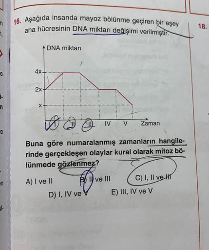 e
3.
n
e
en
31-
16. Aşağıda insanda mayoz bölünme geçiren bir eşey
ana hücresinin DNA miktarı değişimi verilmiştir.
ADNA miktarı
4x.
2x-
X
to
D
Buna göre numaralanmış zamanların hangile-
rinde gerçekleşen olaylar kural olarak mitoz bö-
lünmede gözlenmez?
B