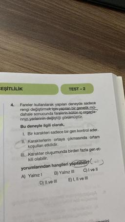 CEŞİTLİLİK
4.
TEST-2
Fareler kullanılarak yapılan deneyde sadece
rengi değiştirmek için yapılan bir genetik mü-
dahale sonucunda farelerin bütün iç organla-
rının yerlerinin değiştiği görülmüştür.
Bu deneyle ilgili olarak,
1. Bir karakteri sadece bir gen kontrol eder.
11. Karakterlerin ortaya çıkmasında ortam
koşulları etkilidir.
III. Karakter oluşumunda birden fazla gen et-
kili olabilir.
yorumlarından hangileri yapılabilir? -
A) Yalnız I
C) I ve II
B) Yalnız III
D) II ve III
E) I, II ve III
osini