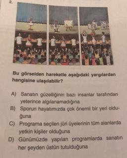 2.
CAT
WAS
Bu görselden hareketle aşağıdaki yargılardan
hangisine ulaşılabilir?
A) Sanatın güzelliğinin bazı insanlar tarafından
yeterince algılanamadığına
B) Sporun hayatımızda çok önemli bir yeri oldu-
ğuna
C) Programa seçilen jüri üyelerinin tüm alanlarda
yetkin kişiler olduğuna
D) Günümüzde yapılan programlarda sanatın
her şeyden üstün tutulduğuna