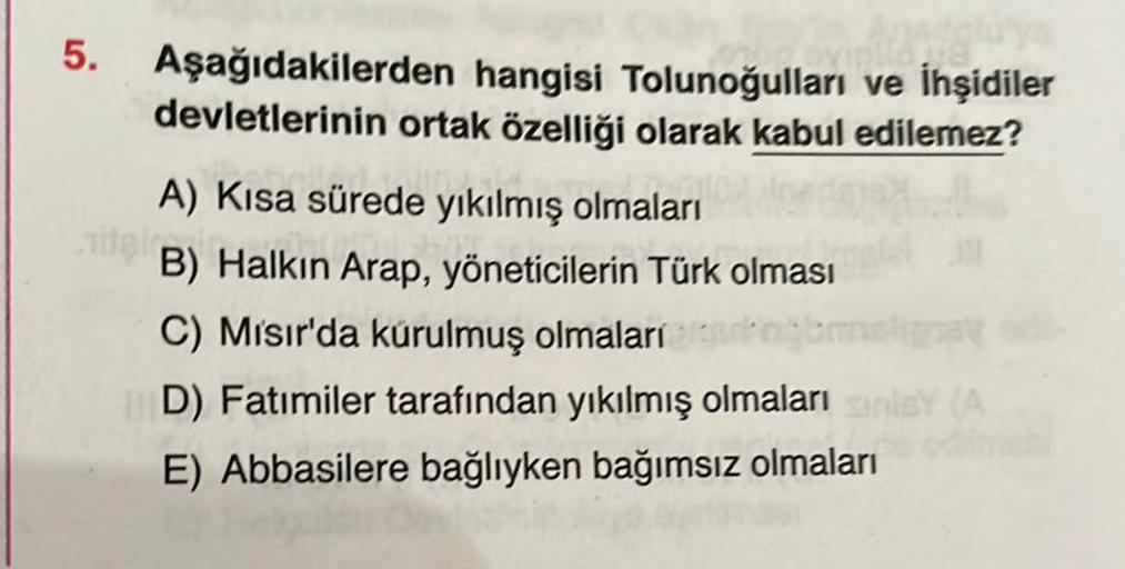 5. Aşağıdakilerden hangisi Tolunoğulları ve İhşidiler
devletlerinin ortak özelliği olarak kabul edilemez?
A) Kısa sürede yıkılmış olmaları
PLU
B) Halkın Arap, yöneticilerin Türk olması
C) Mısır'da kurulmuş olmaları
D) Fatimiler tarafından yıkılmış olmaları