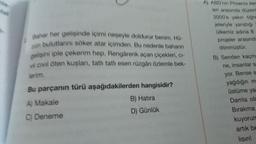 Bahar her gelişinde içimi neşeyle doldurur benim. Hű-
zün bulutlarını söker atar içimden. Bu nedenle baharın
gelişini iple çekerim hep. Rengârenk açan çiçekleri, ci-
v civil öten kuşları, tatlı tatlı esen rüzgârı özlemle bek-
lerim.
Bu parçanın türü aşağıdakilerden hangisidir?
A) Makale
C) Deneme
B) Hatıra
D) Günlük
A) ABD'nin Phoenix ker
leri arasında düzen
2000'e yakın ögre
jeleriyle yanıştığı
ülkemiz adina 8
projeler arasında
dönmüştür.
B) Senden kaçm
ne, insanlar s
yor. Bense s
yağdığın m
üstüme ya
Damla ola
Bırakma.
kuyorum
artık be
lısın!