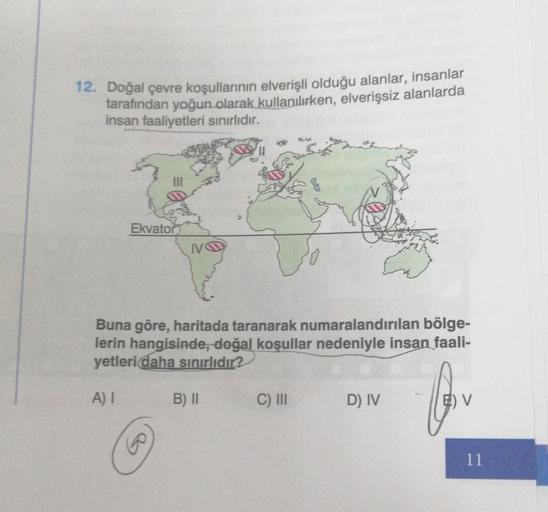 12. Doğal çevre koşullarının elverişli olduğu alanlar, insanlar
tarafından yoğun olarak kullanılırken, elverişsiz alanlarda
insan faaliyetleri sınırlıdır.
Ekvator
Buna göre, haritada taranarak numaralandırılan bölge-
lerin hangisinde, doğal koşullar nedeni