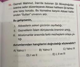 11. Gazneli Mahmut, İran'da bulunan Şii Büveyhoğulları
nabrüzerine sefer düzenleyerek Abbasi halifesini Şii tehlike-
sine karşı korudu. Bu hizmetine karşılık Abbasi halife-
sinden "Sultan" unvanını aldı.
Bu gelişmenin,
1. Abbasilerin askeri gücünün zayıfladığı,
II. Gaznelilerin İslam dünyasında öneminin arttığı,
III. Müslümanlar arasında farklı mezheplerin ortaya çık-
tığı
durumlarından hangilerini doğruladığı söylenebilir?
A) Yalnız I
B) Yalnız II
C) Yalnız III
D) I ve II
E) I, II ve III