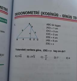 METRI
Soru 80
birim
E5
TRIGONOMETRİ (KOSİNÜS - SİNÜS TE
1.
B
X
3
4 E 2 C
ABC bir üçgen
|AD| = 1 cm
|DC| = 3 cm
|CE| = 2 cm
|EB| = 4 cm
|AB| = 8 cm
|DE| = x
Yukarıdaki verilere göre, |DE| = x kaç cm dir?
A) 2√6
B) 2√5
C) 1772
D) 7
E) 4