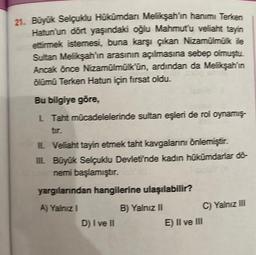 21. Büyük Selçuklu Hükümdan Melikşah'ın hanımı Terken
Hatun'un dört yaşındaki oğlu Mahmut'u veliaht tayin
ettirmek istemesi, buna karşı çıkan Nizamülmük ile
Sultan Melikşah'in arasının açılmasına sebep olmuştu.
Ancak önce Nizamülmülkün, ardından da Melikşahin
ölümü Terken Hatun için firsat oldu.
Bu bilgiye göre,
L Taht mücadelelerinde sultan eşleri de rol oynamış-
IL Veliaht tayin etmek taht kavgalarını önlemiştir.
III Büyük Selçuklu Devletinde kadın hükümdarlar dō-
nemi başlamıştır. Y (9
yargılarından hangilerine ulaşılabilir?
A) Yalnız I
D) I ve II
B) Yalnız II
C) Yalnız III
E) II ve III