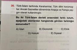 26. Türk-İslam tarihinde Karahanlılar, Türk dilini korumuş-
tur. Ancak Gazneliler döneminde Arapça ve Farsça yay-
gın olarak kullanılmıştır.
Bu iki Türk-İslam devleti arasındaki farklı tutum,
aşağıdaki alanlardan hangisinde görülen farklılığın
sonucudur?
A) İdari
B) Ekonomik
C) Etnik
une E) Siyasal ll
bishqot ill
F diline aby shallgard neturnstaple
D) Hukuki