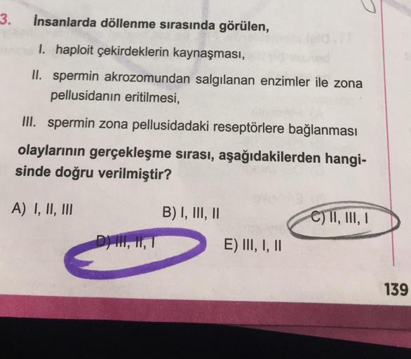 3. İnsanlarda döllenme sırasında görülen,
1. haploit çekirdeklerin kaynaşması,
II. spermin akrozomundan salgılanan enzimler ile zona
pellusidanın eritilmesi,
III. spermin zona pellusidadaki reseptörlere bağlanması
olaylarının gerçekleşme sırası, aşağıdakil