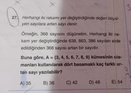 27. Herhangi iki rakamı yer değiştirdiğinde değeri büyü-
yen sayılara artan sayı denir.
Örneğin, 368 sayısını düşünelim. Herhangi iki ra-
kam yer değiştirdiğinde 638, 863, 386 sayıları elde
edildiğinden 368 sayısı artan bir sayıdır.
Buna göre, A = {3, 4, 5, 6, 7, 8, 9) kümesinin ele-
manları kullanılarak dört basamaklı kaç farklı ar-
tan sayı yazılabilir?
2
A) 35
B) 36
C) 42 D) 48
3
E) 54