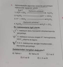 3.
Karbondioksitin taşınması sırasında gerçekleşen
reaksiyonlar aşağıdaki gibidir.
Joku
1. H2O + CO2
2. H₂CO3
3. H+ + HCO3
Karbonik anhidraz
Karbonik anhidraz
4. H₂CO3
Bu reaksiyonlarla ilgili olarak,
V
H₂CO3
H+ + HCO3
H₂CO3
H,O + CO,
1. reaksiyon doku hücresinin sitoplazmasında
gerçekleşir.
2. reaksiyon sonucu oluşan H+ hemoglobinle,
HCO3 plazma ile taşınır.
3 ve 4. reaksiyonlar akciğer kılcallarındaki
alyuvarda gerçekleşir.
ifadelerinden hangileri doğrudur?
A) Yalnız I
B) Yalnız III
D) II ve III
C) I ve II
E) I, II ve III