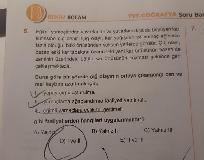 5.
B
Eğimli yamaçlardan yuvarlanan ve yuvarlandıkça da büyüyen kar
kütlesine çığ denir. Çığ olayı, kar yağışının ve yamaç eğiminin
fazla olduğu, bitki örtüsünden yoksun yerlerde görülür. Çığ olayı,
bazen eski kar tabakası üzerindeki yeni kar örtüsünün baze