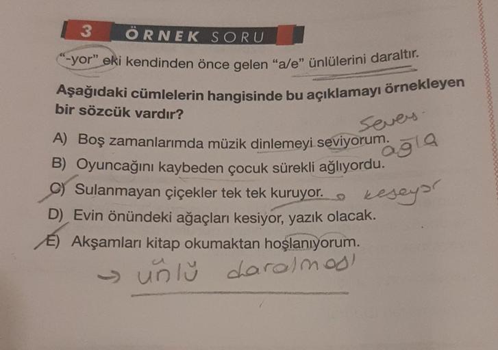 3 ÖRNEK SORU
-yor" eki kendinden önce gelen "a/e" ünlülerini daraltır.
Aşağıdaki cümlelerin hangisinde bu açıklamayı örnekleyen
bir sözcük vardır?
A) Boş zamanlarımda müzik dinlemeyi seviyorum.
B) Oyuncağını kaybeden çocuk sürekli ağlıyordu.
C) Sulanmayan