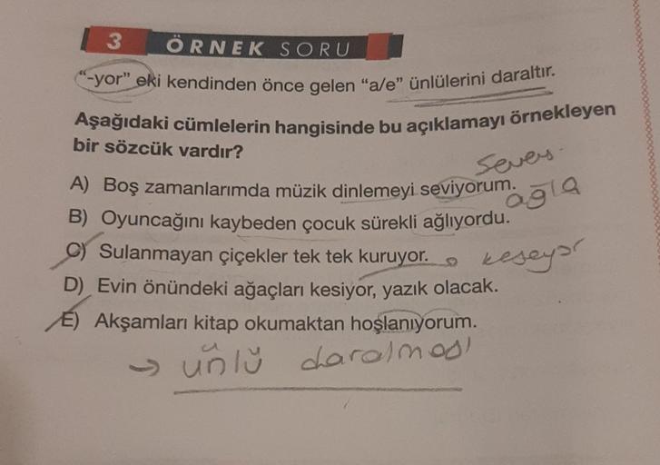 3 ÖRNEK SORU
-yor" eki kendinden önce gelen "a/e" ünlülerini daraltır.
Aşağıdaki cümlelerin hangisinde bu açıklamayı örnekleyen
bir sözcük vardır?
A) Boş zamanlarımda müzik dinlemeyi seviyorum.
B) Oyuncağını kaybeden çocuk sürekli ağlıyordu.
C) Sulanmayan 