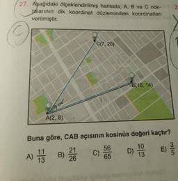 27. Aşağıdaki ölçeklendirilmiş haritada; A, B ve C nok-
talarının dik koordinat düzlemindeki koordinatları
verilmiştir.
A(2,8)
C(7, 20)
A) 11 B)
13
Buna göre, CAB açısının kosinüs değeri kaçtır?
D) 1/3
10
21
26
C)
B(10, 14)
56
65
E)
2
3/5