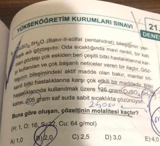 YÜKSEKÖĞRETİM KURUMLARI SINAVI
taşının
CuSO4.5H₂O (Bakır-Il-sülfat pentahidrat) bileşiğinin yer-
eşik adı göztaşıdır. Oda sıcaklığında mavi renkli, bir katı
olan göztaşı çok eskiden beri çeşitli bitki hastalıklarına kar-
şi kullanılan ve çok başarılı netic