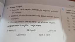 re
1. Kimya ile ilgili,
1. Deneme yanılma yolu ile maddeler keşfedilir ve özellik-
leri bulunur.
II. Bilimsel yöntem basamaklarına dikkat edilerek deney-
ler yapılır.
Ill. Kimya biliminin temeli deney ve gözleme dayanır.
yargılarından hangileri doğrudur?
A) Yalnız II
B) I ve II
D) II ve III
C) I ve III
E) I, II ve III
yanlış yapma
Al
B)
CO
C) K
D) Na
E)
M