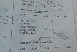 C
E) 20
10
|FG|
|GE|
|GK| = 6 cm
=
8
ABC üçgeninde
G noktası
B
Buna göre, |BC| kaç cm dir?
A) 42
C) 48
A) 30
B) 46
ağırlık merkezidir.
2|BE| = 3|EC|
A(GEC) = 4 cm²
6
D
B) 28
D
a E
K
C) 26
B
36
Buna göre, A(ABC) kaç cm² dir?
O
A
D) 50
29
E
D) 24
C
E) 54
2 C
E) 20