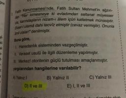 Gine
il-
eki
ak
2 Fatih Kanunnamesi'nde, Fatih Sultan Mehmet'in ağzın-
dan Her kimesneye ki evladımdan saltanat müyesser
ola, karındaşların nizam-ı âlem içün katletmek münasiptir.
Ekser-i ulemâ dahi tecvîz etmiştir (cevaz vermiştir). Onunla
amil olalar!" denilmiştir.
Buna göre,
1 Hanedanlık sisteminden vazgeçilmiştir.
II. Veraset usulü ile ilgili düzenleme yapılmıştır.
IL Merkezî otoritenin güçlü tutulması amaçlanmıştır.
yargılarından hangilerine varılabilir?
A) Yalnız I
D) II ve III
B) Yalnız II
C) Yalnız III
E) I, II ve III
1
1
1
molto olun
1
1