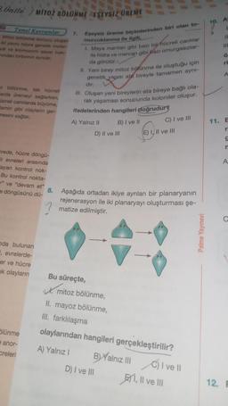 2.Onite/ MITOZ BÖLÜNME EŞEYSİZ ÜREME
Temel Kavramlar
Mitoz bölünme sonucu olugan
iki yavru hücre genetik mater
yal ve kromozom sayısı bak-
mindan birbirinin aynıdır.
z bölünme, tek hücrell
Carda üremeyi sağlarken,
creli canlilarda büyüme,
amiri gibi olayların ger-
mesini sağlar.
crede, hücre döngü-
hi evreleri arasında
ayan kontrol nok-
Bu kontrol nokta-
" ve "devam et"
döngüsünü dü-
nda bulunan
, evrelerde-
er ve hücre
k olayların
ölünme
e anor-
creleri
7.
Eşeysiz üreme biçimlerinden biri olan to-
murcuklanma ile ilgili,
1. Maya mantan gibi bazı bir hücreli canlılar
lle hidra ve mercan gibi bazı omurgasızlar-
da görülür.
II. Yeni birey mitoz bölünme ile oluştuğu için
genetik yapısı ate bireyle tamamen aynı-
dir.
III. Oluşan yeni bireylerin ata bireye bağlı ola-
rak yaşaması sonucunda koloniler oluşur.
ifadelerinden hangileri doğrudur?
A) Yalnız II
D) II ve III
B) I ve II
Bu süreçte,
mitoz bölünme,
II. mayoz bölünme,
III. farklılaşma
8. Aşağıda ortadan ikiye ayrılan bir planaryanın
rejenerasyon ile iki planaryayı oluşturması şe-
matize edilmiştir.
D) I ve III
C) I ve III
E) I, II ve III
olaylarından hangileri gerçekleştirilir?
A) Yalnız I
B) Yalnız III
C) I ve II
I, II ve III
Palme Yayınevi
10.
A
12.
11
111
Ö
ri
A
11. E
r
S
n
A
C