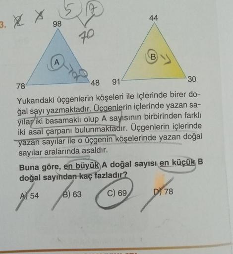 3. XX
78
98
A
A
70
44
48 91
30
Yukarıdaki üçgenlerin köşeleri ile içlerinde birer do-
ğal sayı yazmaktadır. Üçgenlerin içlerinde yazan sa-
yılar iki basamaklı olup A sayısının birbirinden farklı
iki asal çarpanı bulunmaktadır. Üçgenlerin içlerinde
yazan sa