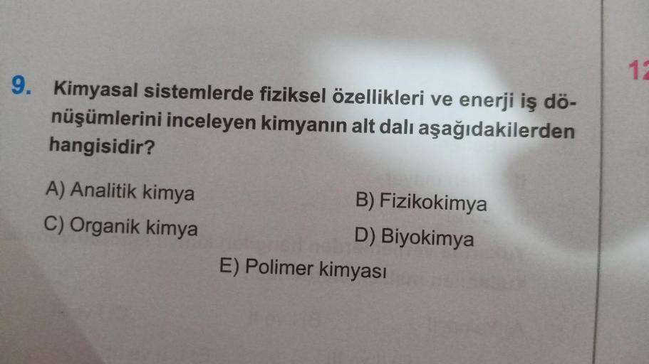 9. Kimyasal sistemlerde fiziksel özellikleri ve enerji iş dö-
nüşümlerini inceleyen kimyanın alt dalı aşağıdakilerden
hangisidir?
A) Analitik kimya
C) Organik kimya
B) Fizikokimya
D) Biyokimya
E) Polimer kimyası
12