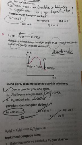 5.
İleri hız sabiti artar.
II. Geri hız sabiti azalır.
III. Kdeğeri artar.
yargılarından hangileri yanlıştır?
A) Yalnız II
B) Yalnız III
obep
D) I ve III
Sıcaklık or Higinda
ileri geri hepsi orter!
E
H₂(g) + Cl₂(g) ← 2HCl(g)
P. E
T
H₂(g) + Cl₂(g
E) II ve I