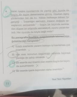 T<
4.
11
Yazar, başka oyunlarında da yaptığı gibi, bunda da
özgün bir biçim denemesine girmiş. Oyunun ilginç
yönlerinden biri de bu. Yoksa herkesçe bilinen bir
gerçeği - "İnsanlığın serüveni, insanın doğayla sa-
vaşlarının serüvenidir." - özgün bir biçimde sunma-
dan düşsel bir ortamda vermeseydi, oyunu yavan ka-
lırdı. Her oyunda da böyle değil midir?
Bu paragrafta özellikle vurgulanmak istenenlaşa-
ğıdakilerden hangisidir?
A) Edebi eserlerde yazarın konuyu iyi kavraması çok
önemlidir.
X
B) Her eser konunun özgünlüğü yanında biçimsel
yeniliğe de sahip olmalıdır.
CBir eserde asıl önemli olan eserin özgün bir biçim-
de sunulmasıdır. X
D) Bir eserde içerik biçimden daha önemlidir.
Yeni Tarz Yayınları