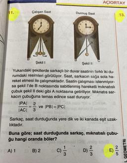 11.
Çalışan Saat
38
|PA| 2
|AC| 3
A
ve |PB| = |PC|
Şekil I
Şekil II
Yukarıdaki şekillerde sarkaçlı bir duvar saatinin farklı iki du-
rumdaki resimleri görülüyor. Saat, sarkacın sağa sola ha-
reket etmesi ile çalışmaktadır. Saatin çalışması istenmiyor-
sa şekil l'de B noktasında sabitlenmiş hareketli mıknatıslı
çubuk şekil II deki gibi A noktasına getiriliyor. Mıknatıs sar-
kacın çubuğuna temas edince saat duruyor.
SB) 2
Durmuş Saat
B
C) 1/31
13
OFC)
ablo Male
Sarkaç, saat durduğunda yere dik ve iki kanada eşit uzak-
lıktadır.
(0/0
Buna göre; saat durduğunda sarkaç, mıknatıslı çubu-
ğu hangi oranda böler?
(A) 1
AÇIORTAY
D) ²2/12
BE)
13.
2|5
GEOMETRI