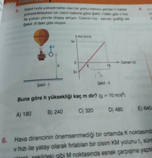 5.
Sabit hızla yükselmekte olan bir yolcu balonu yerden in kaar
yükseklikteyken bir cisim balona göre şekill-Ydeki gibi v fizi
ile yukarı yönde düşey atılıyor. Cisimin hiz-zaman grafig se
Şekil-ll'deki gibi oluyor.
8º.
A) 180
Şekil -1
6v
B) 240
2v
Hız (m/s
