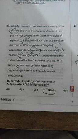 E) Insanların toplumda yer edinmelerinin, yaşamla
başarılı olmalarına bağlı olduğu
26. Yağmunu havalarda, dere kenarlarında kamp yapmak
çok riskli bir durum. Derenin üst taraflarında biriken
yağmur suyu bir anda dereyi taşırabilir ve çevredeki
köyler için çok sıradan bir durum olan bir dere taşkını
sizin çadırınızı kilometrelerce sürükleyebilir,
yaralanmalara hatta çok ciddikazalara yol açabilir.
HL
nedenle çok sevdiğiniz dere kenarları yerine su akış
TV
yollarından uzakta kamp yapmakta fayda var. Ya da
kampa çok malzeme getirmek yerine kolay
V
taşıyabileceğiniz pratik ekipmanlarla bu riski
azaltabilirsiniz.
Bu parçada altı çizili "çok" sözcüklerinden
hangisinin türü ötekilerden farklıdır?
A) I
B) II
C) III
DENEME-4
DIV
E) V
VİP Yayınları
8
28.