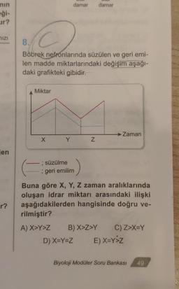 nin
eği-
ur?
MIZI
jen
r?
2
8.
Böbrek
nefronlarında süzülen ve geri emi-
len madde miktarlarındaki değişim aşağı-
daki grafikteki gibidir.
Miktar
X
damar damar
Y
; süzülme
; geri emilim
Z
Zaman
Buna göre X, Y, Z zaman aralıklarında
oluşan idrar miktarı arasındaki ilişki
aşağıdakilerden hangisinde doğru ve-
rilmiştir?
A) X>Y>Z B) X>Z>Y C) Z>X=Y
D) X=Y=Z E) X=Y>Z
Biyoloji Modüler Soru Bankası
49