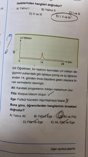 =
e III
2 *
ifadelerinden hangileri doğrudur?
A) Yalnız I
B) Yalnız II
D) II ve III
LH Miktarı
0
14
C) I ve III
E) I, II ve III)
28
B) Yalnız Ege
D) Filiz ve Ege
Elif Öğretmen, bir kadının kanındaki LH miktarı de-
ğişimini yukarıdaki gibi tahtaya çizmiş ve