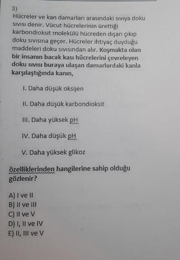 3)
Hücreler ve kan damarları arasındaki sıvıya doku
SIVISI denir. Vücut hücrelerinin ürettiği
karbondioksit molekülü hücreden dışarı çıkıp
doku sıvısına geçer. Hücreler ihtiyaç duyduğu
maddeleri doku sıvısından alır. Koşmakta olan
bir insanın bacak kası hü