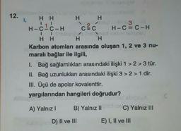 12.
1.
H H
HH
141
H-C-C-H
Ng met de 3
CEC H-C=C-H
II Shubungo hellpad nebrnskipsy
HH
H
H
Karbon atomları arasında oluşan 1, 2 ve 3 nu-
maralı bağlar ile ilgili,
1. Bağ sağlamlıkları arasındaki ilişki 1 > 2> 3 tür.
II. Bağ uzunlukları arasındaki ilişki 3 > 2> 1 dir.
III. Üçü de apolar kovalenttir.
yargılarından hangileri doğrudur?
xillitspend
A) Yalnız I
B) Yalnız II
Saltspen D) II ve III
00108) ebips A
C) Yalnız III
E) I, II ve III
E