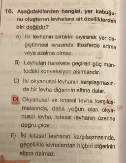 nother intell ell olgozi abig
16. Aşağıdakilerden hangisi, yer kabuğu-
nu oluşturan levhalara ait özelliklerden
biri değildir?
A) Iki levhanın birbirini sıyırarak yer de-
ğiştirmesi sırasında litosferde artma
veya azalma olmaz.ex
B) Levhaları harekete geçiren güç man-
todaki konveksiyon akımlarıdır.
C) Iki okyanusal levhanın karşılaşmasın-
da bir levha diğerinin altına dalar.
D) Okyanusal ve kitasal levha karşılaş-
malarında, daha yoğun olan okya-
nusal levha, kitasal levhanın üzerine
doğru çıkar.
nabisival
E) İki kitasal levhanın karşılaşmasında,
genellikle levhalardan hiçbiri diğerinin
altına dalmaz.
ubio niy
