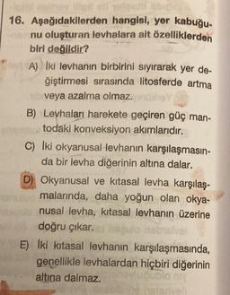 nother intell ell olgozi abig
16. Aşağıdakilerden hangisi, yer kabuğu-
nu oluşturan levhalara ait özelliklerden
biri değildir?
A) Iki levhanın birbirini sıyırarak yer de-
ğiştirmesi sırasında litosferde artma
veya azalma olmaz.ex
B) Levhaları harekete geçiren güç man-
todaki konveksiyon akımlarıdır.
C) Iki okyanusal levhanın karşılaşmasın-
da bir levha diğerinin altına dalar.
D) Okyanusal ve kitasal levha karşılaş-
malarında, daha yoğun olan okya-
nusal levha, kitasal levhanın üzerine
doğru çıkar.
nabisival
E) İki kitasal levhanın karşılaşmasında,
genellikle levhalardan hiçbiri diğerinin
altına dalmaz.
ubio niy