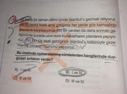 Kısıtlı bir zaman dilimi içinde İstanbul'u gezmek istiyoruz.
(H) Süremiz kısıtlı ama gittiğimiz her yerde göz kamaştırıcı
eserlerle karşılaşıyoruz. (1) Bir yandan da daha sonraki ge-
lişimizde burada uzun süre konaklamanın planlarını yapıyo-
ruz (IV) Dönüş saati geldiğinde İstanbul'u bütünüyle geze-
memiş olmanın hüznünü yaşıyoruz.
V
Bu metinde numaralanmış cümlelerden hangilerinde duy-
gusal anlatım vardır?
A) I ve fir
C) II ve IV.
B) I ve IV.
D) III ve IV.