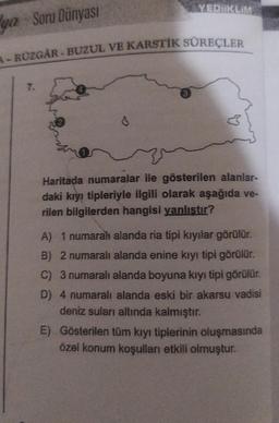 YEDİİKLİM
ga Soru Dünyası
A-RÜZGAR-BUZUL VE KARSTİK SÜREÇLER
Haritada numaralar ile gösterilen alanlar-
daki kıyı tipleriyle ilgili olarak aşağıda ve-
rilen bilgilerden hangisi yanlıştır?
A) 1 numaral alanda ria tipi kıyılar görülür.
B) 2 numaralı alanda enine kıyı tipi görülür.
C) 3 numaralı alanda boyuna kıyı tipi görülür.
D) 4 numaralı alanda eski bir akarsu vadisi
deniz suları altında kalmıştır.
E) Gösterilen tüm kıyı tiplerinin oluşmasında
özel konum koşulları etkili olmuştur.