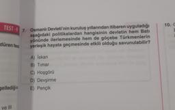 TEST-9 7. Osmanlı Devleti'nin kuruluş yıllarından itibaren uyguladığı
aşağıdaki politikalardan hangisinin devletin hem Bati
yönünde ilerlemesinde hem de göçebe Türkmenlerin
yerleşik hayata geçmesinde etkili olduğu savunulabilir?
düren feod
A) İskan
B) Timar
C) Hoşgörü
D) Devşirme
gellediğis E) Pençik
ve III
10. C